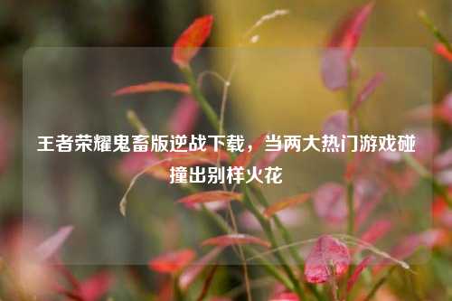 王者荣耀鬼畜版逆战下载，当两大热门游戏碰撞出别样火花