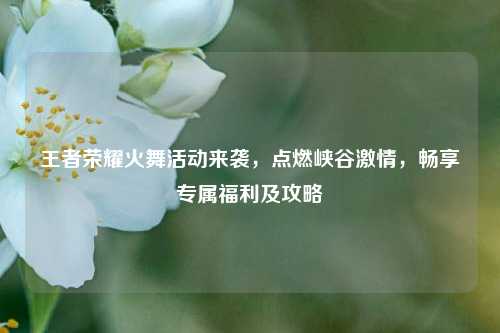 王者荣耀火舞活动来袭，点燃峡谷激情，畅享专属福利及攻略