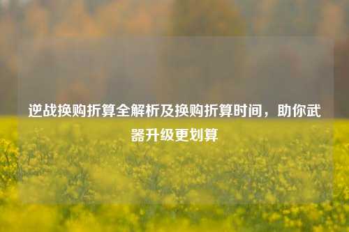 逆战换购折算全解析及换购折算时间，助你武器升级更划算
