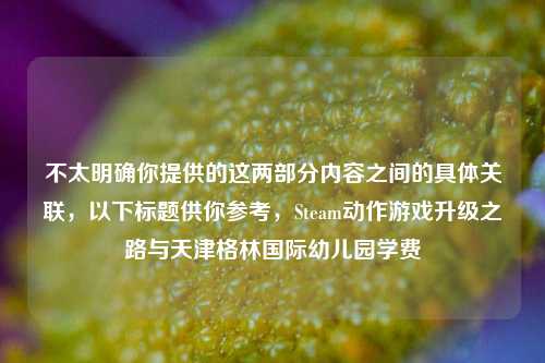 不太明确你提供的这两部分内容之间的具体关联，以下标题供你参考，Steam动作游戏升级之路与天津格林国际幼儿园学费