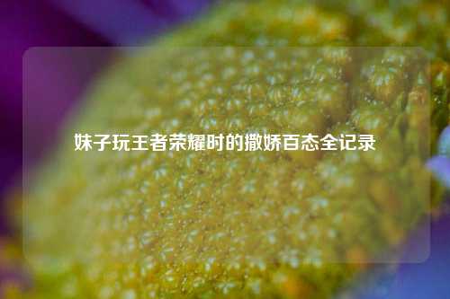 妹子玩王者荣耀时的撒娇百态全记录