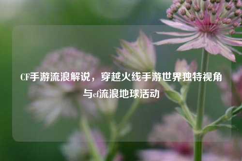 CF手游流浪解说，穿越火线手游世界独特视角与cf流浪地球活动