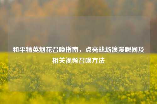 和平精英烟花召唤指南，点亮战场浪漫瞬间及相关视频召唤方法