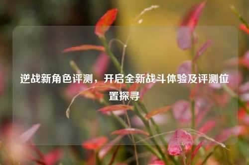 逆战新角色评测，开启全新战斗体验及评测位置探寻