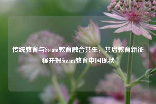 传统教育与Steam教育融合共生，共启教育新征程并探Steam教育中国现状