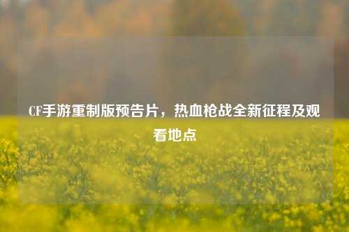 CF手游重制版预告片，热血枪战全新征程及观看地点