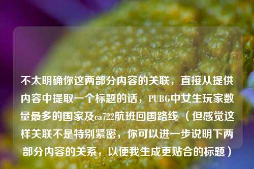 不太明确你这两部分内容的关联，直接从提供内容中提取一个标题的话，PUBG中女生玩家数量最多的国家及ca722航班回国路线 （但感觉这样关联不是特别紧密，你可以进一步说明下两部分内容的关系，以便我生成更贴合的标题）