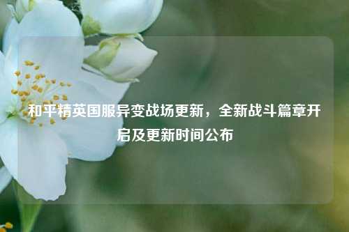 和平精英国服异变战场更新，全新战斗篇章开启及更新时间公布