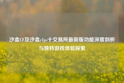 沙盒CF及沙盒c1ps十交易所最新版功能深度剖析与独特游戏体验探索
