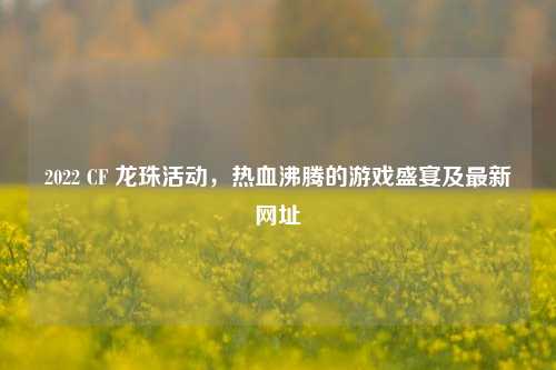 2022 CF 龙珠活动，热血沸腾的游戏盛宴及最新网址