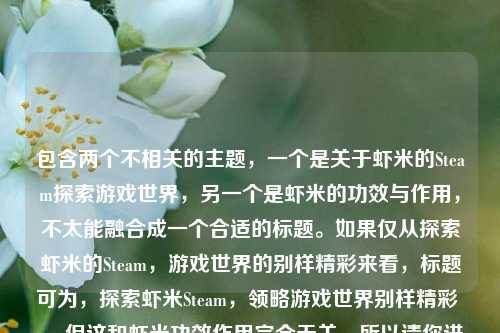 包含两个不相关的主题，一个是关于虾米的Steam探索游戏世界，另一个是虾米的功效与作用，不太能融合成一个合适的标题。如果仅从探索虾米的Steam，游戏世界的别样精彩来看，标题可为，探索虾米Steam，领略游戏世界别样精彩 。 但这和虾米功效作用完全无关，所以请你进一步明确需求或修正内容，以便生成更准确的标题 。