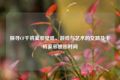 探寻CF干将莫邪壁纸，游戏与艺术的交融及干将莫邪推出时间