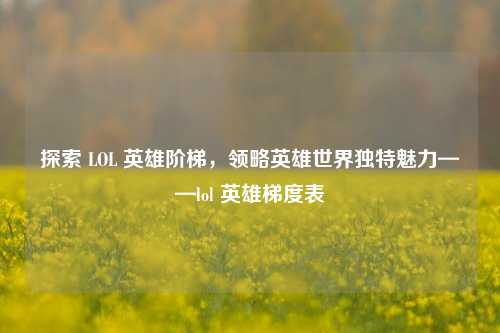 探索 LOL 英雄阶梯，领略英雄世界独特魅力——lol 英雄梯度表