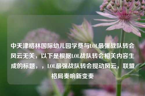 中天津格林国际幼儿园学费与LOL最强战队转会风云无关，以下是根据LOL战队转会相关内容生成的标题，，LOL最强战队转会搅动风云，联盟格局奏响新变奏