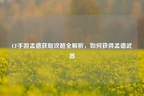 CF手游孟德获取攻略全解析，如何获得孟德武器