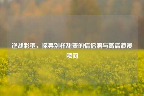 逆战彩蛋，探寻别样甜蜜的情侣照与高清浪漫瞬间