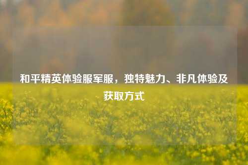 和平精英体验服军服，独特魅力、非凡体验及获取方式