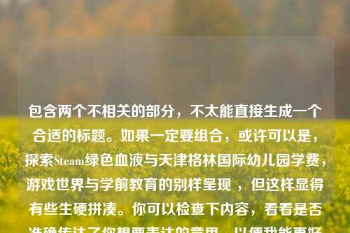包含两个不相关的部分，不太能直接生成一个合适的标题。如果一定要组合，或许可以是，探索Steam绿色血液与天津格林国际幼儿园学费，游戏世界与学前教育的别样呈现 ，但这样显得有些生硬拼凑。你可以检查下内容，看看是否准确传达了你想要表达的意思，以便我能更好地为你生成标题 。你是想表达两个不同主题还是有其他想法呢？ 若能明确需求，会更有助于生成准确标题 。，如果仅从探索Steam中的绿色血液，游戏世界里的别样生机来看，一个标题可以是，探寻Steam里的绿色血液，解锁游戏世界别样生机 。