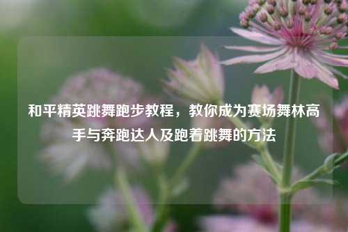和平精英跳舞跑步教程，教你成为赛场舞林高手与奔跑达人及跑着跳舞的方法