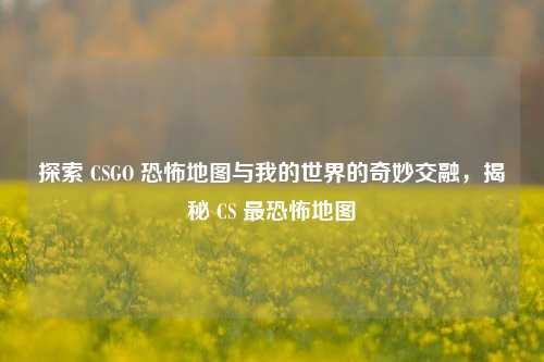探索 CSGO 恐怖地图与我的世界的奇妙交融，揭秘 CS 最恐怖地图