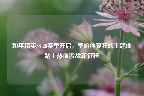 和平精英SS 28赛季开启，奏响仲夏狂欢主题曲踏上热血激战新征程