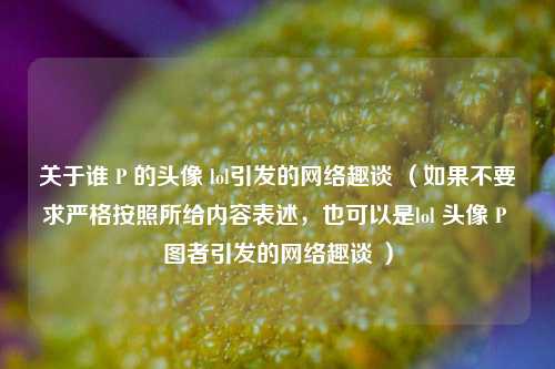 关于谁 P 的头像 lol引发的网络趣谈 （如果不要求严格按照所给内容表述，也可以是lol 头像 P 图者引发的网络趣谈 ）