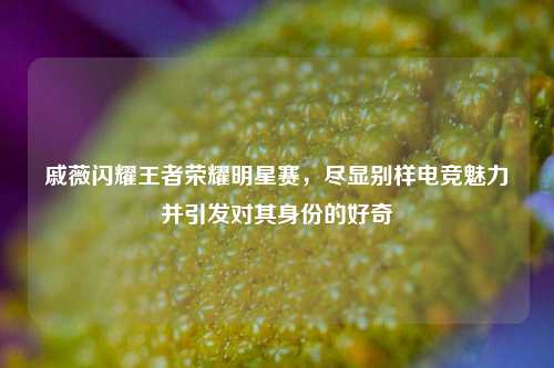 戚薇闪耀王者荣耀明星赛，尽显别样电竞魅力并引发对其身份的好奇
