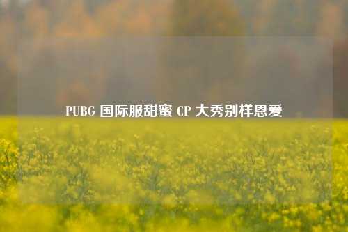 PUBG 国际服甜蜜 CP 大秀别样恩爱