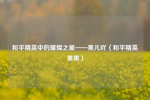 和平精英中的璀璨之星——果儿吖（和平精英果果）