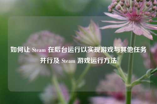 如何让 Steam 在后台运行以实现游戏与其他任务并行及 Steam 游戏运行方法