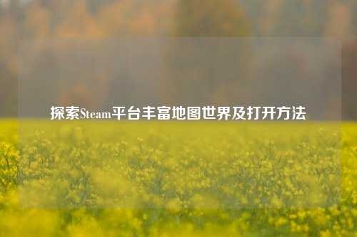 探索Steam平台丰富地图世界及打开方法