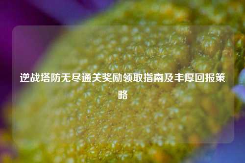 逆战塔防无尽通关奖励领取指南及丰厚回报策略