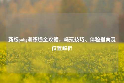 新版pubg训练场全攻略，畅玩技巧、体验指南及位置解析