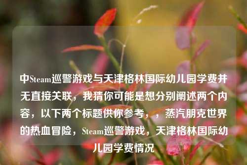 中Steam巡警游戏与天津格林国际幼儿园学费并无直接关联，我猜你可能是想分别阐述两个内容，以下两个标题供你参考，，蒸汽朋克世界的热血冒险，Steam巡警游戏，天津格林国际幼儿园学费情况
