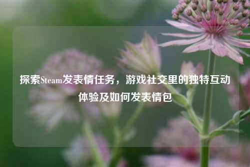 探索Steam发表情任务，游戏社交里的独特互动体验及如何发表情包