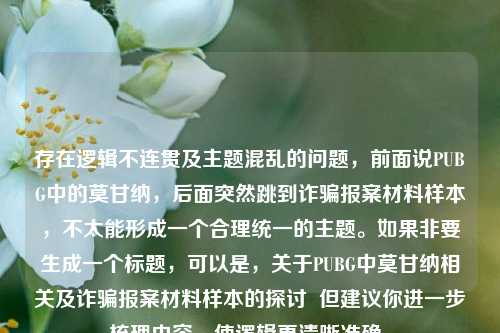 存在逻辑不连贯及主题混乱的问题，前面说PUBG中的莫甘纳，后面突然跳到诈骗报案材料样本，不太能形成一个合理统一的主题。如果非要生成一个标题，可以是，关于PUBG中莫甘纳相关及诈骗报案材料样本的探讨  但建议你进一步梳理内容，使逻辑更清晰准确。
