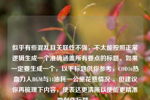 似乎有些混乱且关联性不强，不太能按照正常逻辑生成一个准确涵盖所有要点的标题。如果一定要生成一个，以下标题供你参考，COD16热血刀人BGM与14油耗一公里花费情况 ，但建议你再梳理下内容，使表达更清晰以便能更精准地创作标题 。
