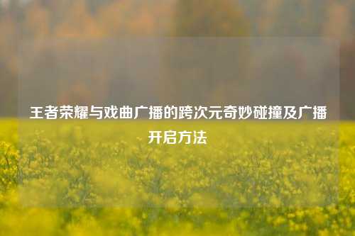 王者荣耀与戏曲广播的跨次元奇妙碰撞及广播开启方法