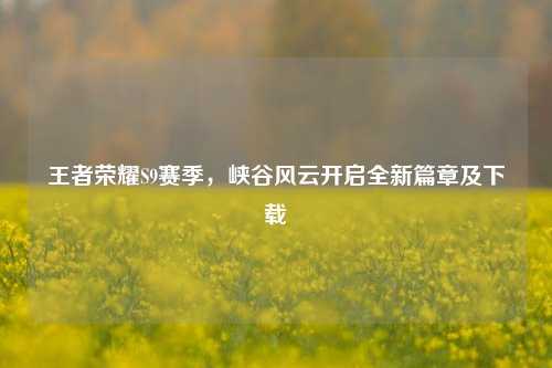 王者荣耀S9赛季，峡谷风云开启全新篇章及下载