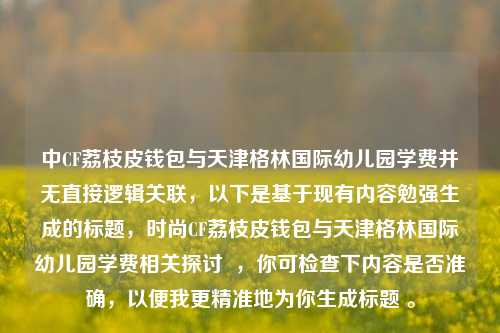 中CF荔枝皮钱包与天津格林国际幼儿园学费并无直接逻辑关联，以下是基于现有内容勉强生成的标题，时尚CF荔枝皮钱包与天津格林国际幼儿园学费相关探讨  ，你可检查下内容是否准确，以便我更精准地为你生成标题 。