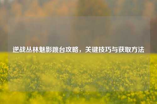 逆战丛林魅影跳台攻略，关键技巧与获取方法
