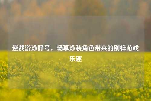 逆战游泳好号，畅享泳装角色带来的别样游戏乐趣