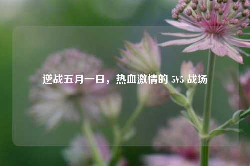 逆战五月一日，热血激情的 5V5 战场