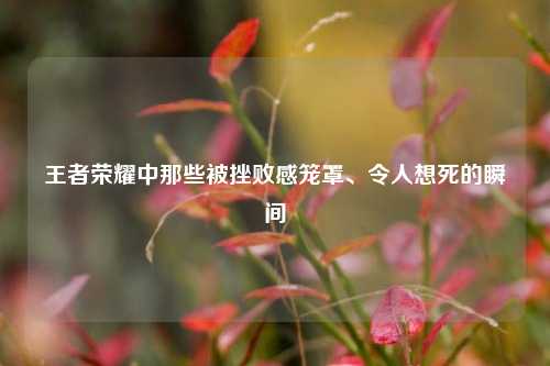 王者荣耀中那些被挫败感笼罩、令人想死的瞬间