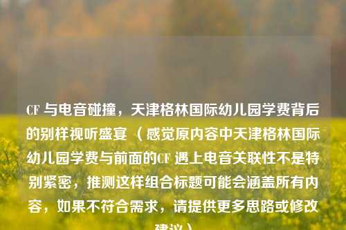 CF 与电音碰撞，天津格林国际幼儿园学费背后的别样视听盛宴 （感觉原内容中天津格林国际幼儿园学费与前面的CF 遇上电音关联性不是特别紧密，推测这样组合标题可能会涵盖所有内容，如果不符合需求，请提供更多思路或修改建议）
