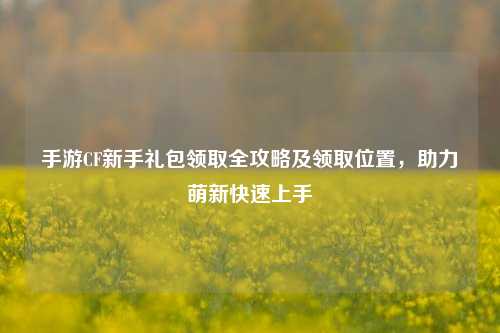 手游CF新手礼包领取全攻略及领取位置，助力萌新快速上手