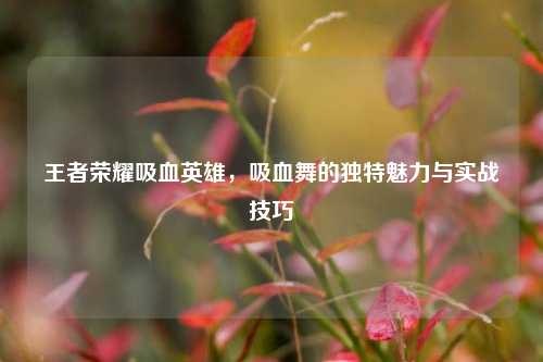 王者荣耀吸血英雄，吸血舞的独特魅力与实战技巧