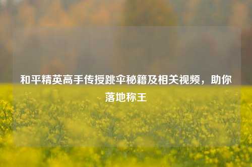 和平精英高手传授跳伞秘籍及相关视频，助你落地称王