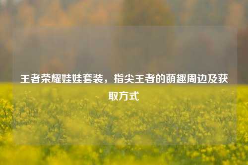 王者荣耀娃娃套装，指尖王者的萌趣周边及获取方式