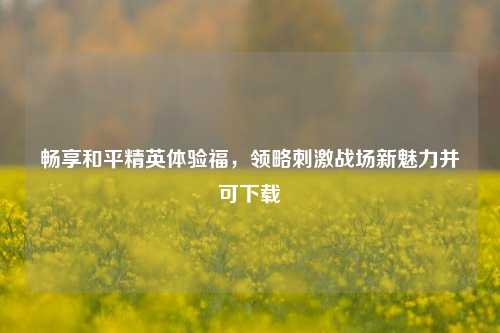 畅享和平精英体验福，领略刺激战场新魅力并可下载